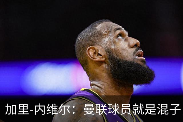 加里-内维尔：曼联球员就是混子，他们已经放弃卡里克了